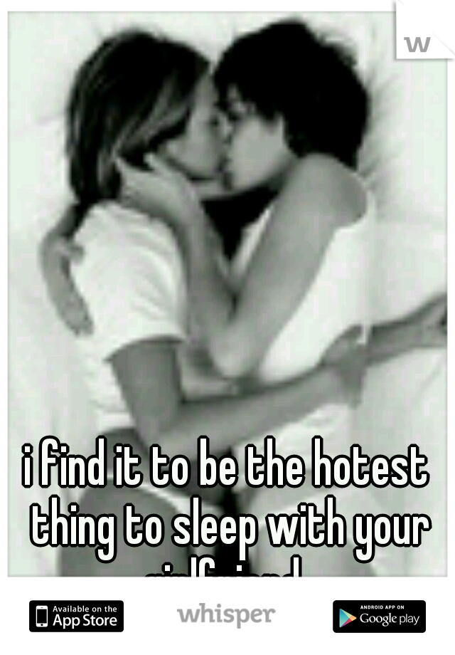 i find it to be the hotest thing to sleep with your girlfriend. 