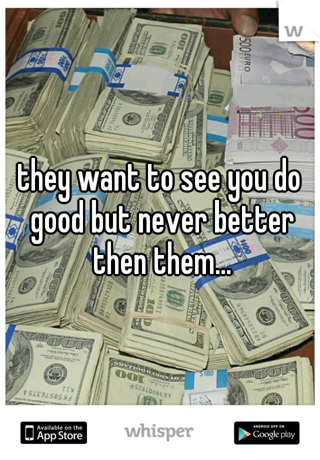 they want to see you do good but never better then them...