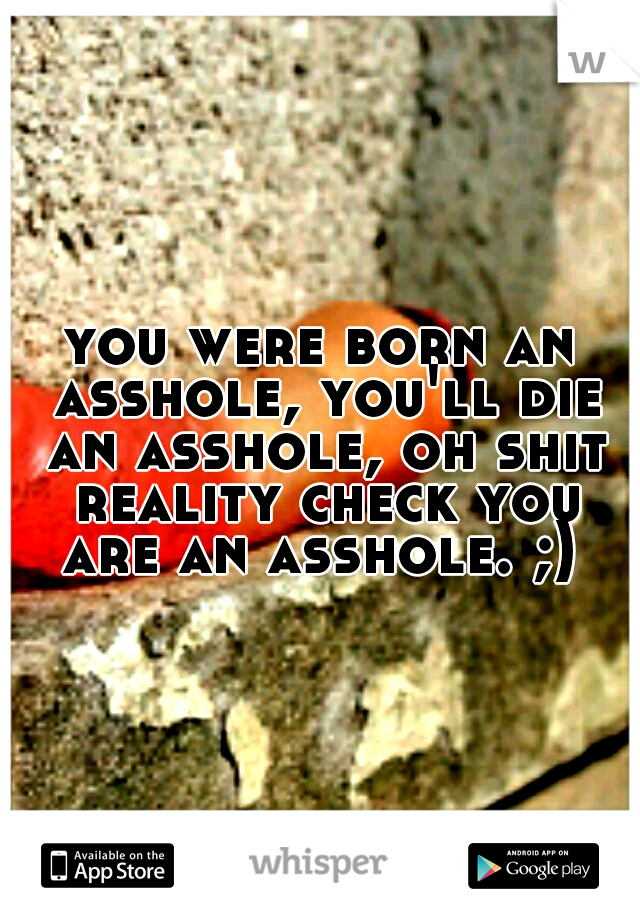 you were born an asshole, you'll die an asshole, oh shit reality check you are an asshole. ;) 