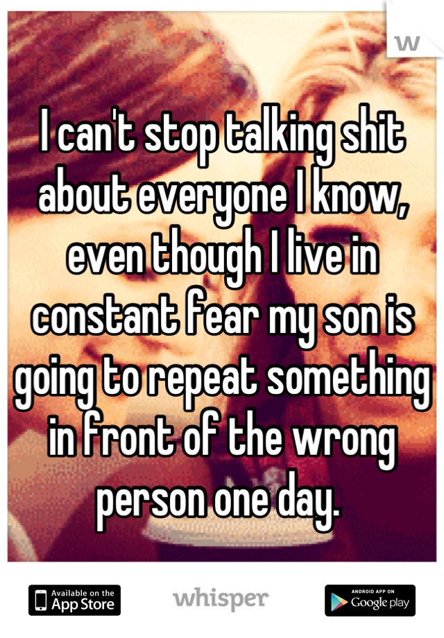 I can't stop talking shit about everyone I know, even though I live in constant fear my son is going to repeat something in front of the wrong person one day. 