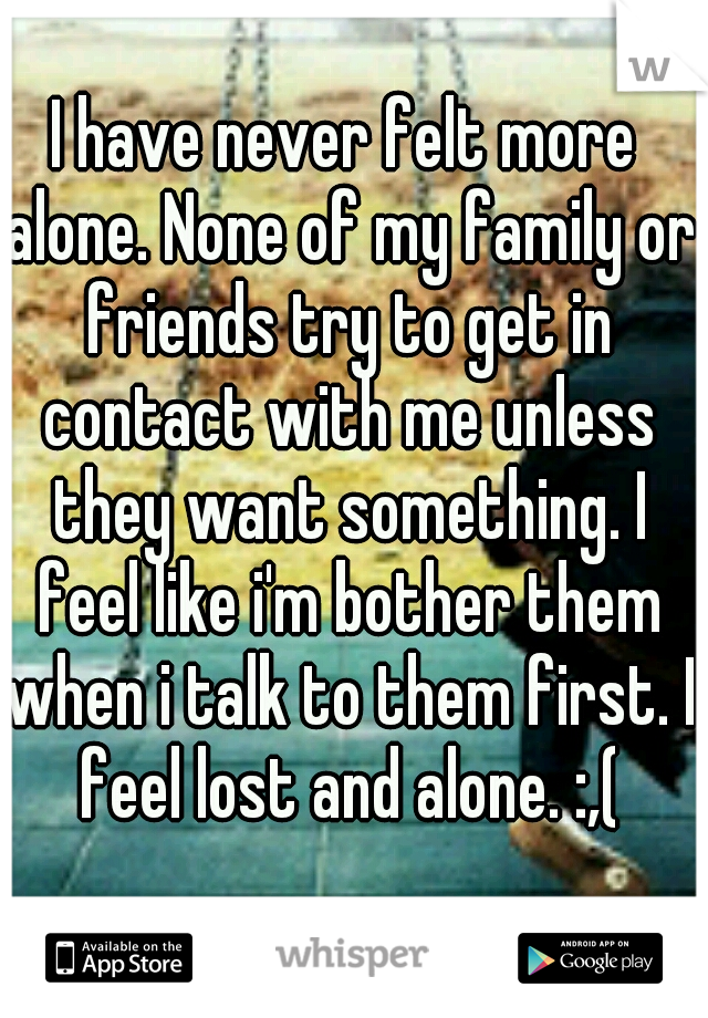 I have never felt more alone. None of my family or friends try to get in contact with me unless they want something. I feel like i'm bother them when i talk to them first. I feel lost and alone. :,(