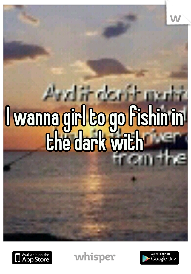 I wanna girl to go fishin in the dark with 