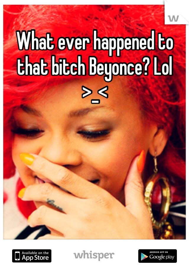 What ever happened to that bitch Beyonce? Lol >_<