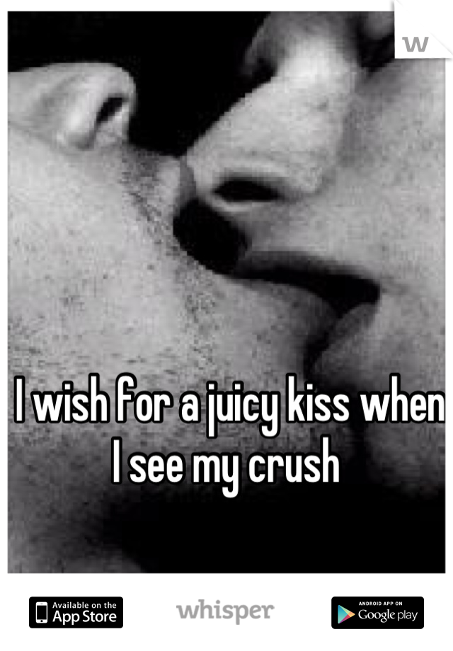 I wish for a juicy kiss when I see my crush 