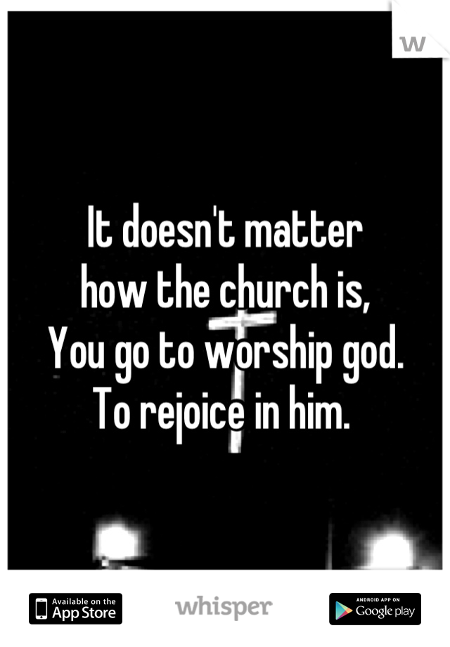 It doesn't matter 
how the church is, 
You go to worship god. 
To rejoice in him. 
