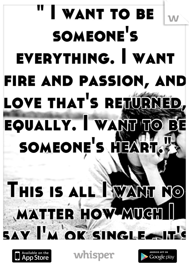 " I want to be someone's everything. I want fire and passion, and love that's returned, equally. I want to be someone's heart."

This is all I want no matter how much I say I'm ok single , it's a lie !
