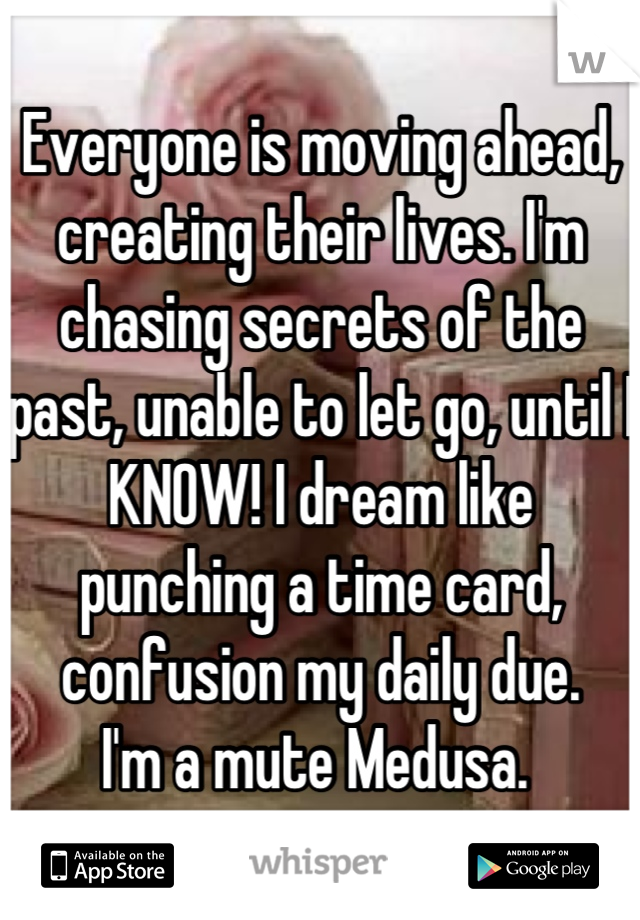 Everyone is moving ahead, creating their lives. I'm chasing secrets of the past, unable to let go, until I KNOW! I dream like punching a time card, confusion my daily due. 
I'm a mute Medusa. 