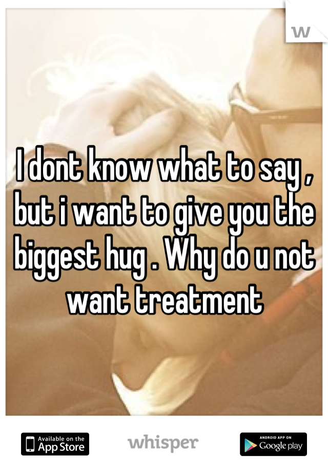 I dont know what to say , but i want to give you the biggest hug . Why do u not want treatment