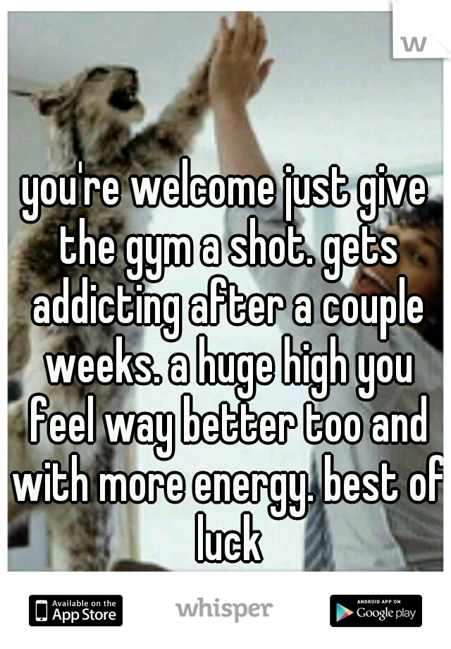 you're welcome just give the gym a shot. gets addicting after a couple weeks. a huge high you feel way better too and with more energy. best of luck
