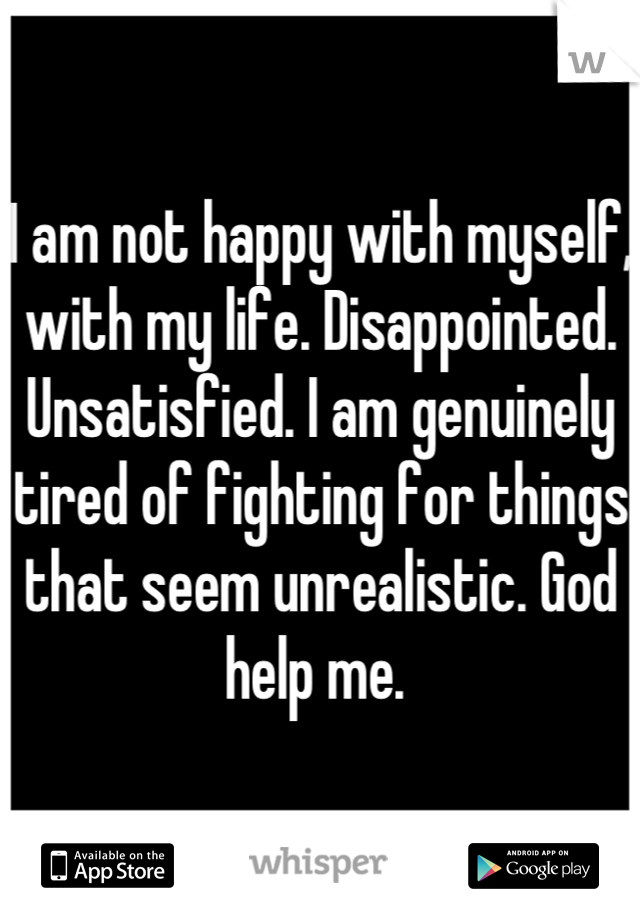 I am not happy with myself, with my life. Disappointed. Unsatisfied. I am genuinely tired of fighting for things that seem unrealistic. God help me. 