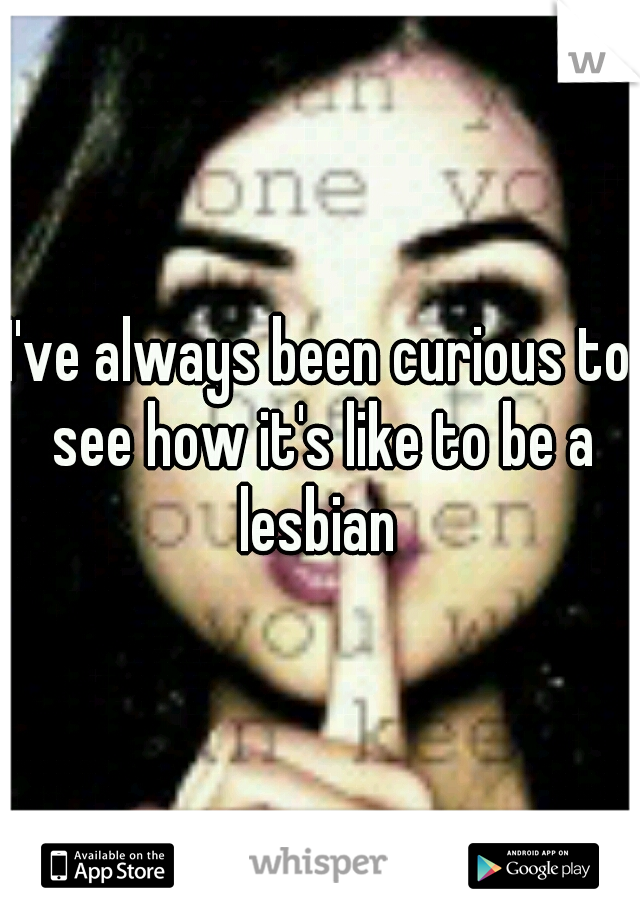 I've always been curious to see how it's like to be a lesbian 