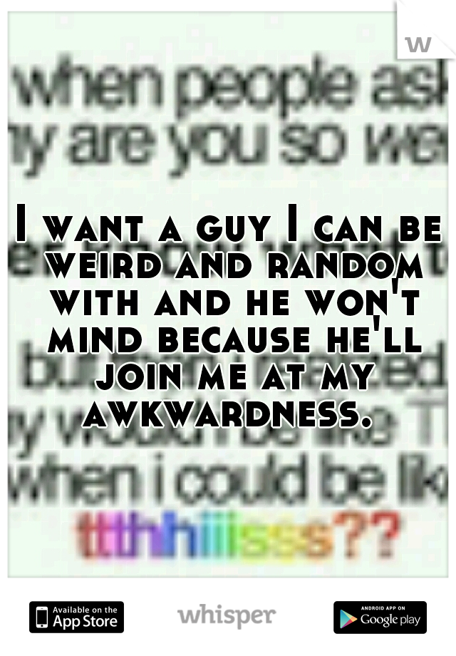 I want a guy I can be weird and random with and he won't mind because he'll join me at my awkwardness. 