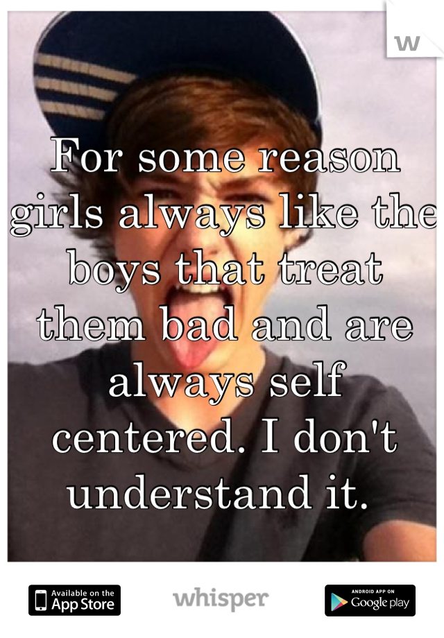 For some reason girls always like the boys that treat them bad and are always self centered. I don't understand it. 