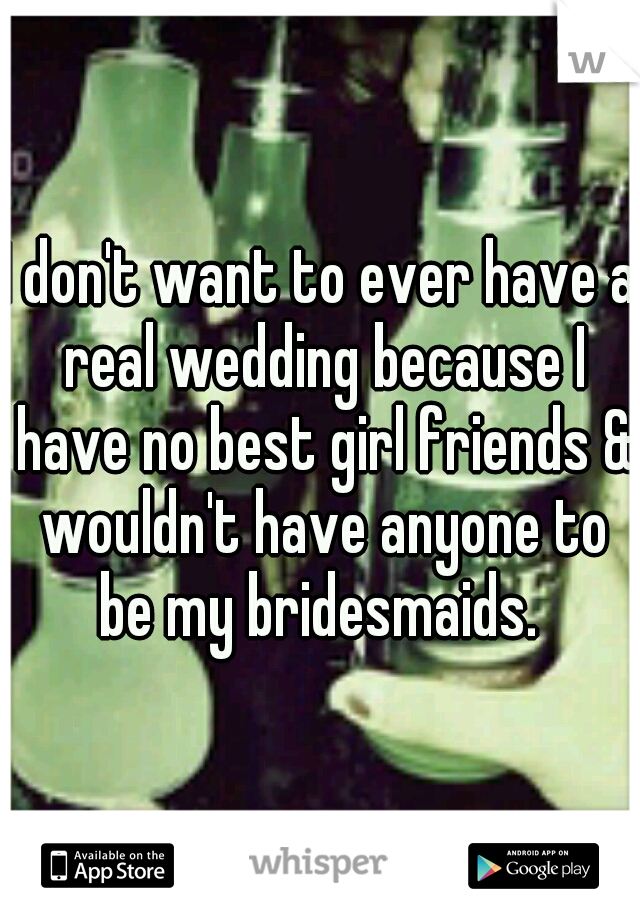 I don't want to ever have a real wedding because I have no best girl friends & wouldn't have anyone to be my bridesmaids. 