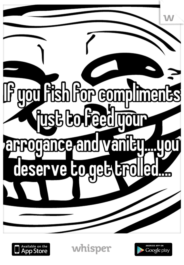 If you fish for compliments just to feed your arrogance and vanity....you deserve to get trolled....