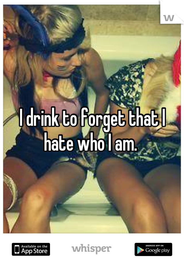 I drink to forget that I hate who I am. 
