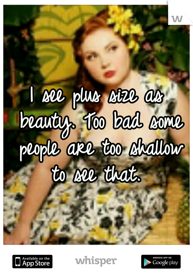 I see plus size as beauty. Too bad some people are too shallow to see that. 