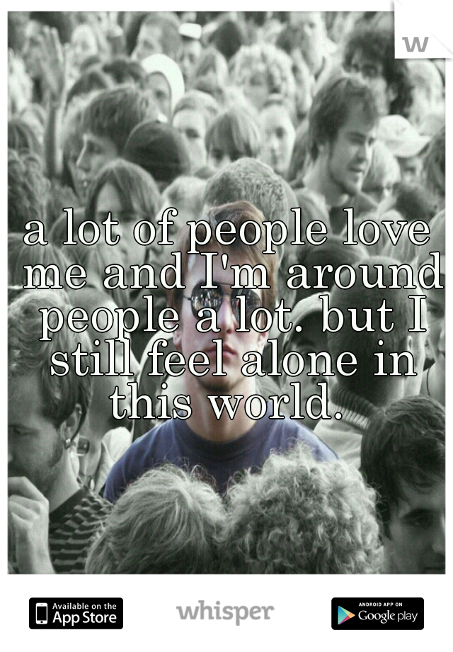a lot of people love me and I'm around people a lot. but I still feel alone in this world. 