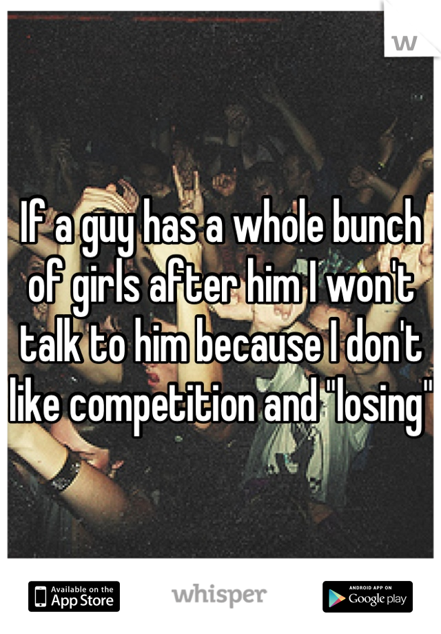 If a guy has a whole bunch of girls after him I won't talk to him because I don't like competition and "losing" 