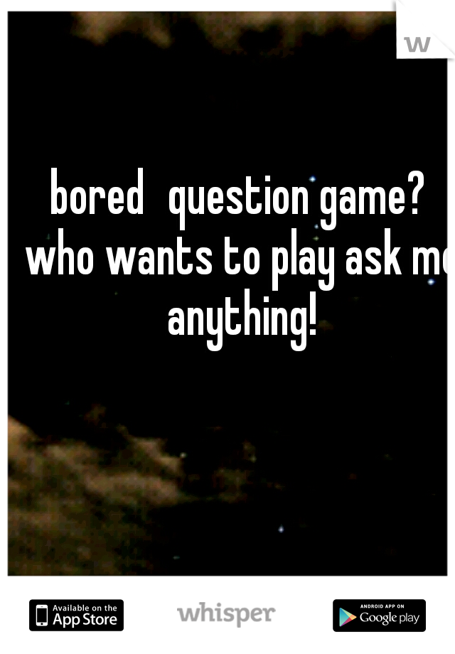 bored
question game? who wants to play ask me anything!