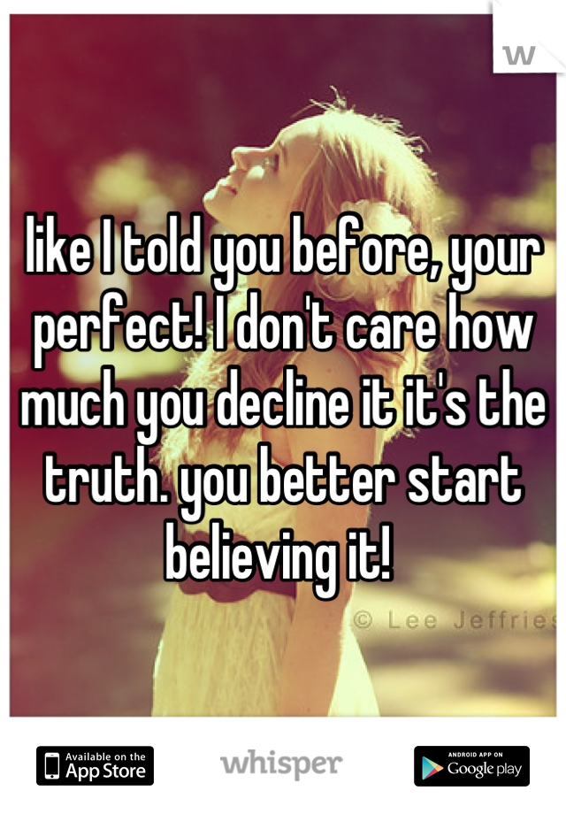 like I told you before, your perfect! I don't care how much you decline it it's the truth. you better start believing it! 