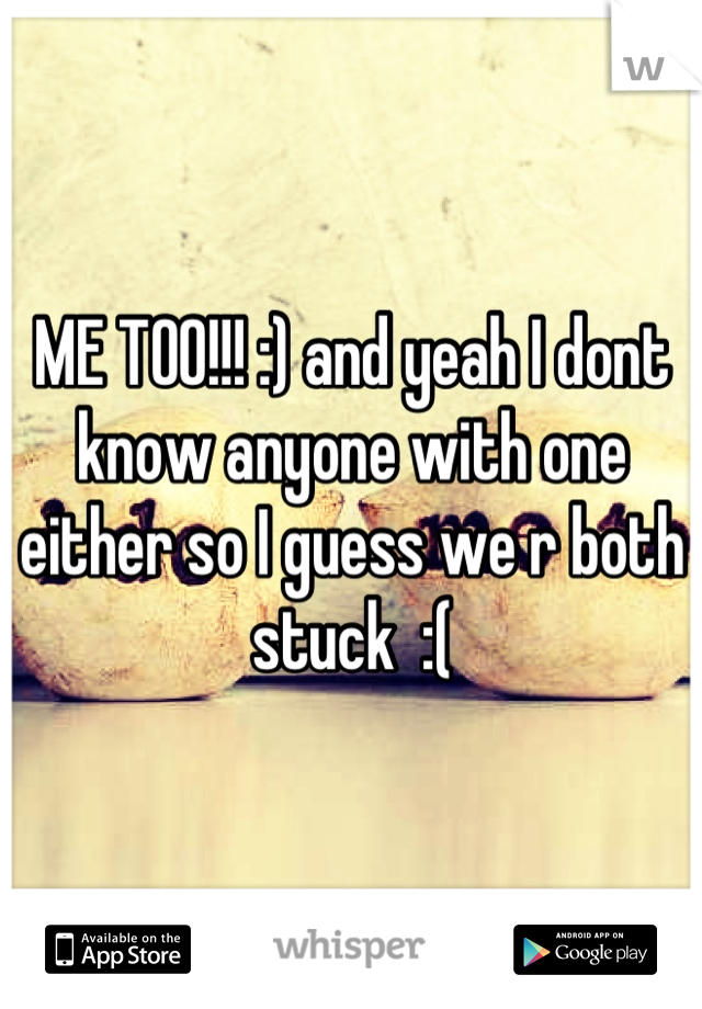 ME TOO!!! :) and yeah I dont know anyone with one either so I guess we r both stuck  :(