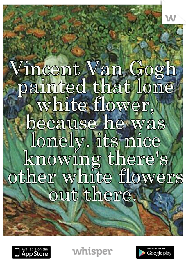 Vincent Van Gogh painted that lone white flower, because he was lonely. its nice knowing there's other white flowers out there. 