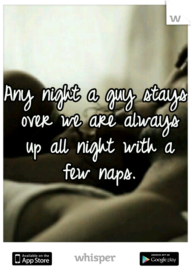 Any night a guy stays over we are always up all night with a few naps.