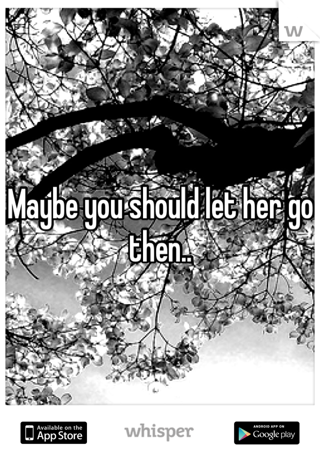 Maybe you should let her go then..