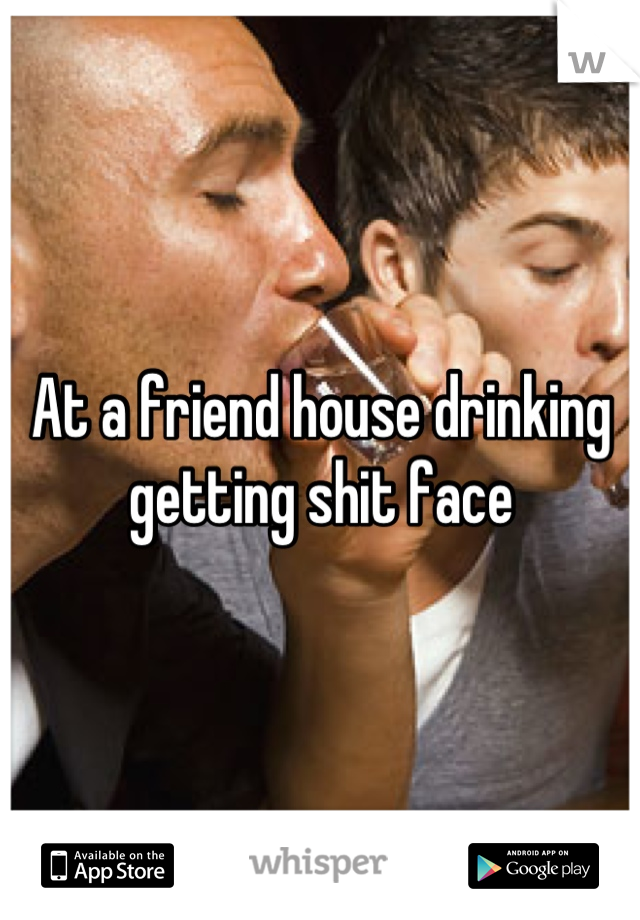 At a friend house drinking getting shit face