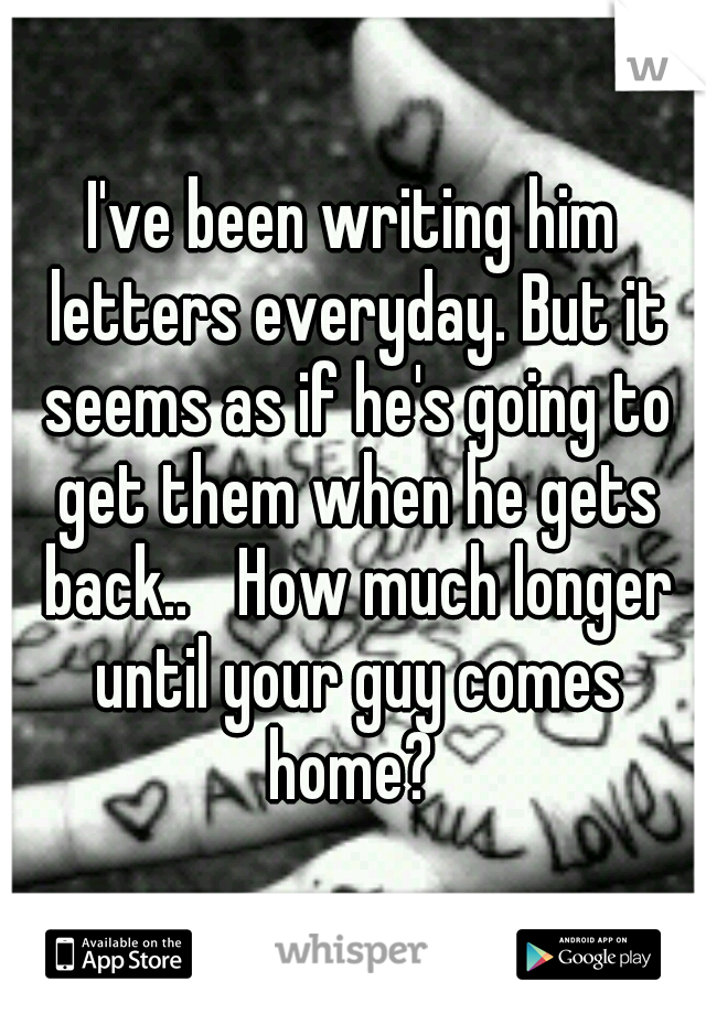 I've been writing him letters everyday. But it seems as if he's going to get them when he gets back.. 
How much longer until your guy comes home? 