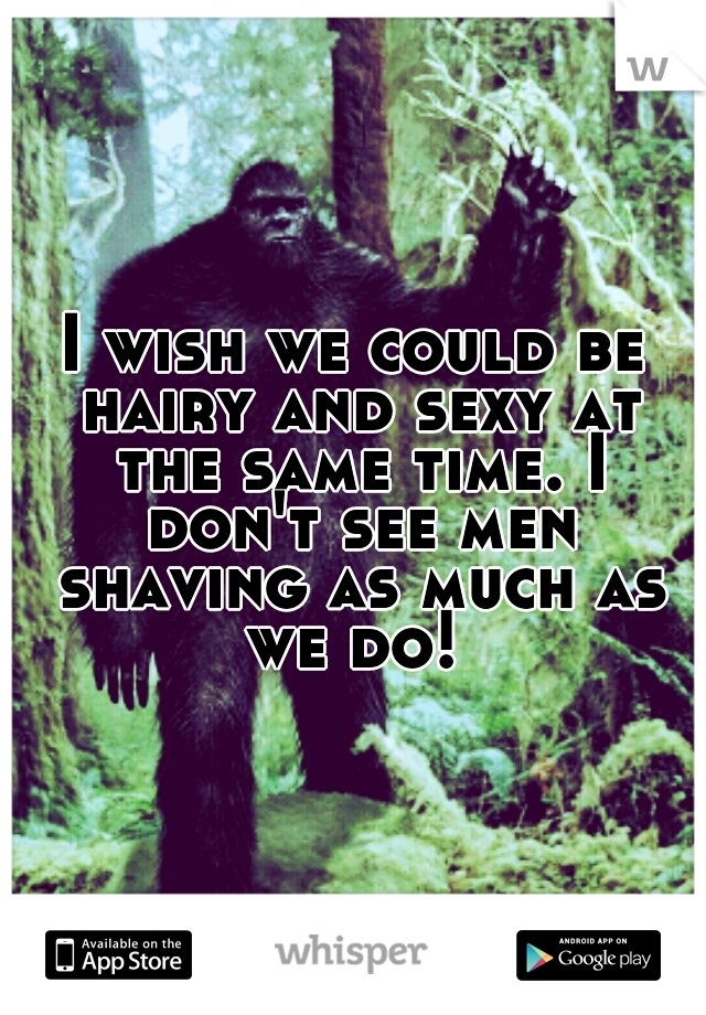 I wish we could be hairy and sexy at the same time. I don't see men shaving as much as we do! 