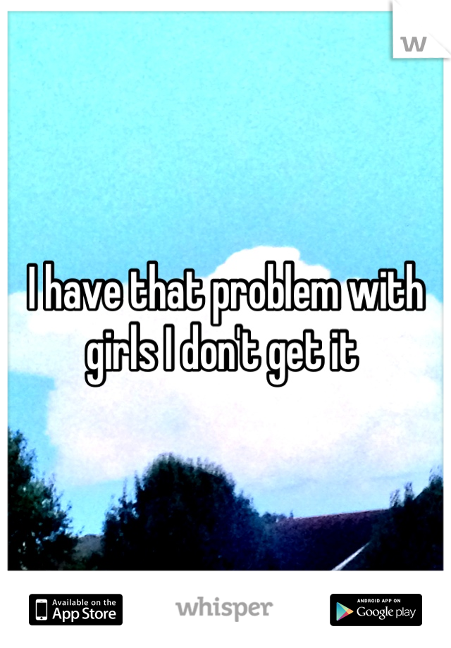 I have that problem with girls I don't get it 