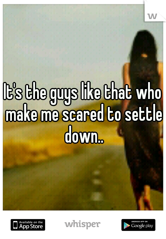 It's the guys like that who make me scared to settle down..
