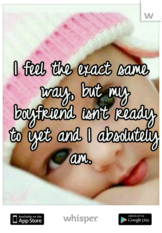 I feel the exact same way, but my boyfriend isn't ready to yet and I absolutely am. 