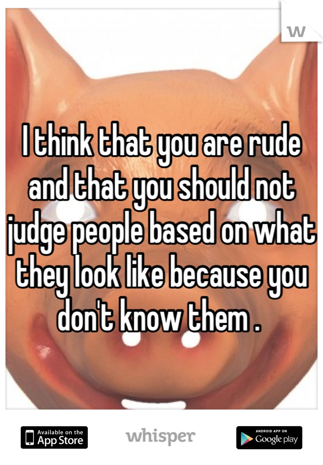 I think that you are rude and that you should not judge people based on what they look like because you don't know them . 