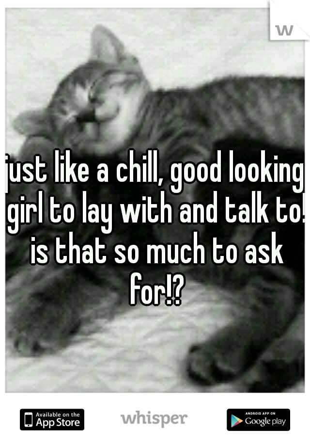 just like a chill, good looking girl to lay with and talk to! is that so much to ask for!?
