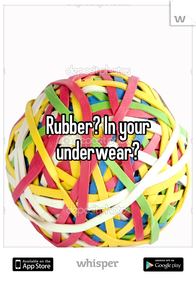 Rubber? In your underwear?