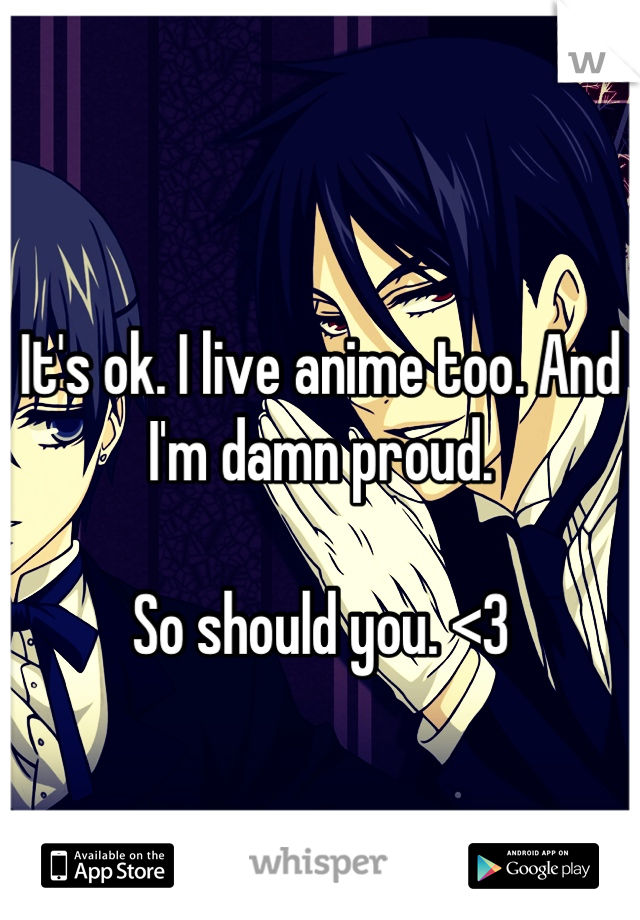 
It's ok. I live anime too. And I'm damn proud. 

So should you. <3