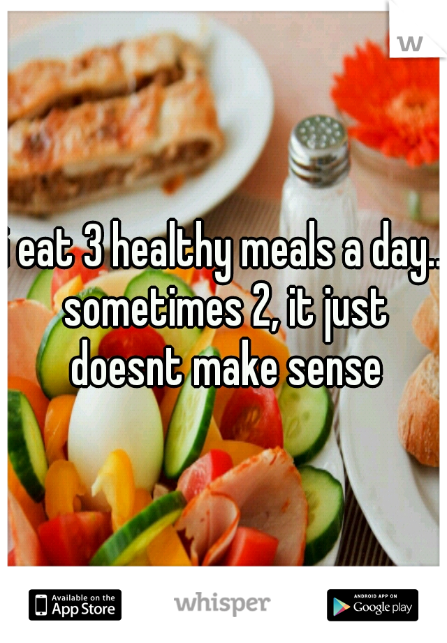 i eat 3 healthy meals a day.. sometimes 2, it just doesnt make sense