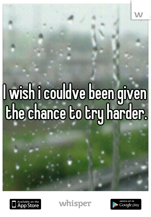 I wish i couldve been given the chance to try harder.