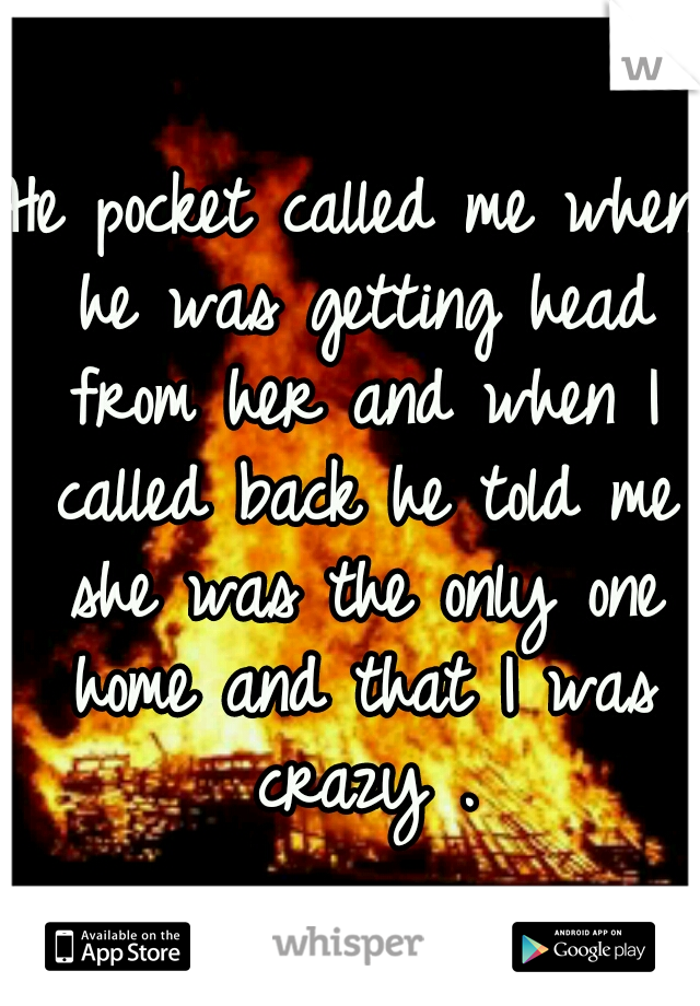 He pocket called me when he was getting head from her and when I called back he told me she was the only one home and that I was crazy .