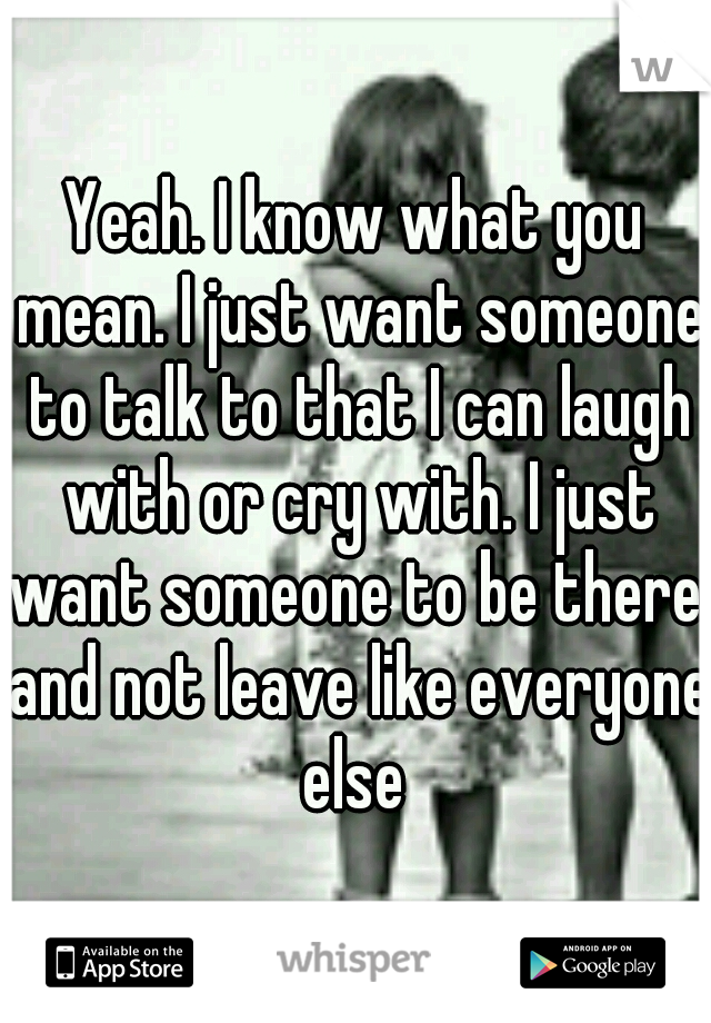 Yeah. I know what you mean. I just want someone to talk to that I can laugh with or cry with. I just want someone to be there. and not leave like everyone else 