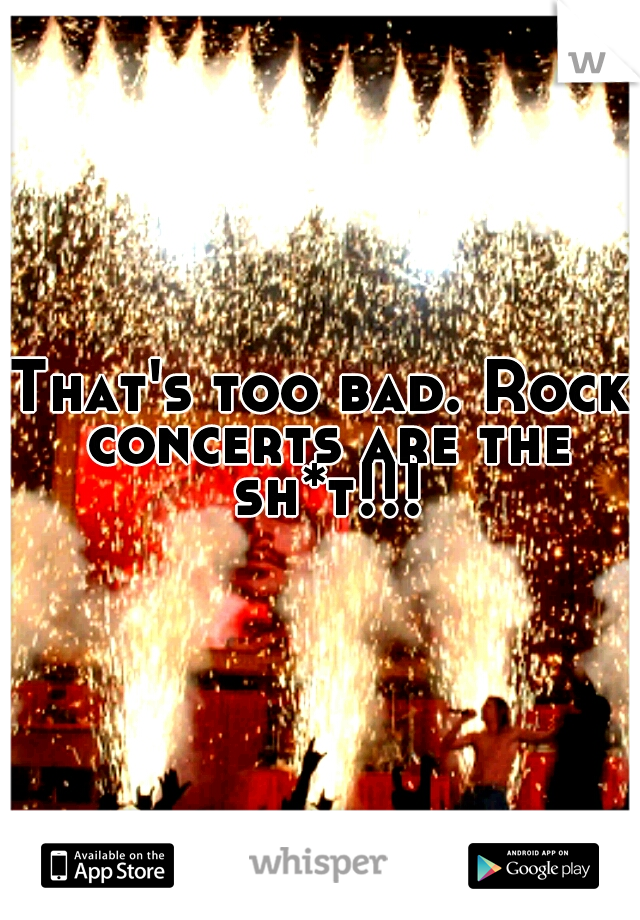 That's too bad. Rock concerts are the sh*t!!!