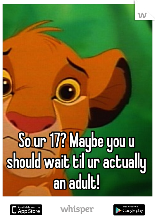 So ur 17? Maybe you u should wait til ur actually an adult!