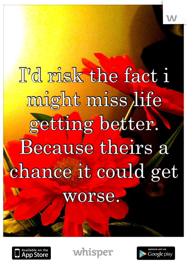 I'd risk the fact i might miss life getting better. Because theirs a chance it could get worse. 