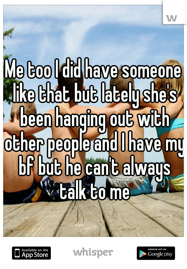 Me too I did have someone like that but lately she's been hanging out with other people and I have my bf but he can't always talk to me