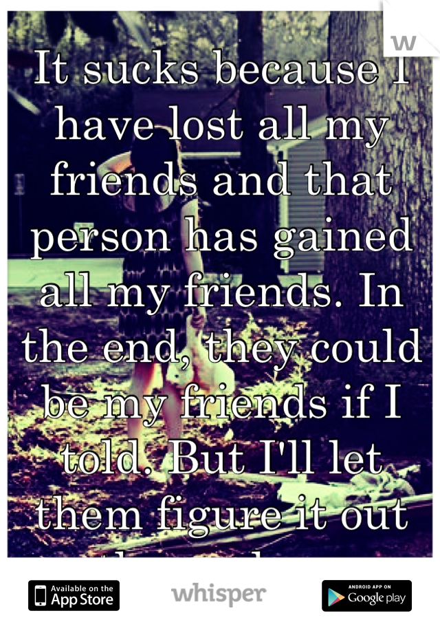 It sucks because I have lost all my friends and that person has gained all my friends. In the end, they could be my friends if I told. But I'll let them figure it out themselves.