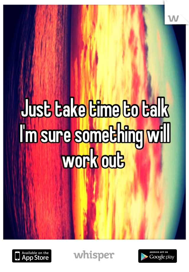 Just take time to talk
I'm sure something will work out 
