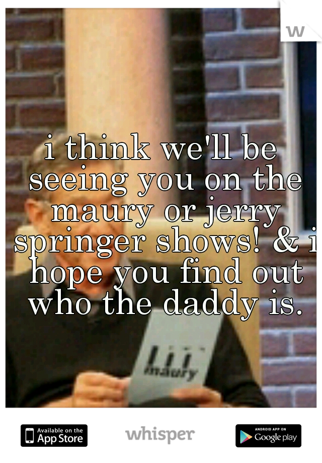 i think we'll be seeing you on the maury or jerry springer shows! & i hope you find out who the daddy is.